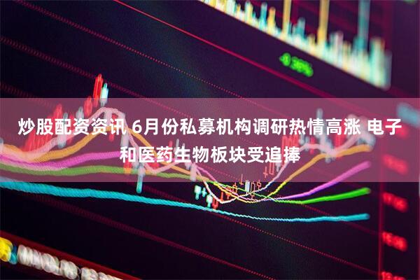 炒股配资资讯 6月份私募机构调研热情高涨 电子和医药生物板块受追捧