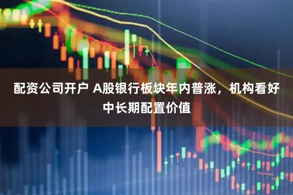 配资公司开户 A股银行板块年内普涨，机构看好中长期配置价值