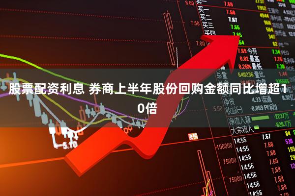 股票配资利息 券商上半年股份回购金额同比增超10倍
