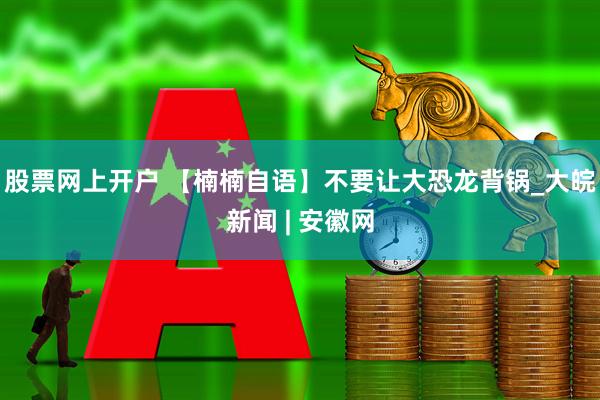 股票网上开户 【楠楠自语】不要让大恐龙背锅_大皖新闻 | 安徽网