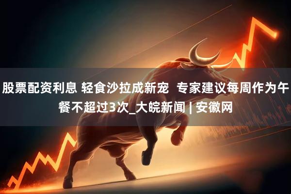 股票配资利息 轻食沙拉成新宠  专家建议每周作为午餐不超过3次_大皖新闻 | 安徽网