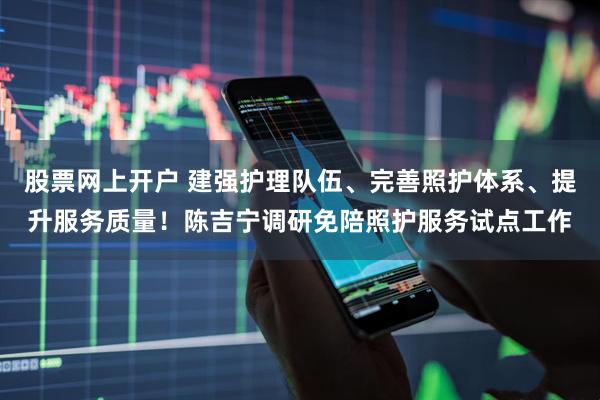 股票网上开户 建强护理队伍、完善照护体系、提升服务质量！陈吉宁调研免陪照护服务试点工作