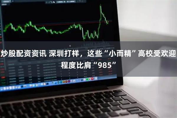 炒股配资资讯 深圳打样，这些“小而精”高校受欢迎程度比肩“985”