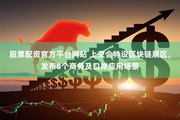 股票配资官方平台网站 上交会特设区块链展区，发布8个商务及口岸应用场景
