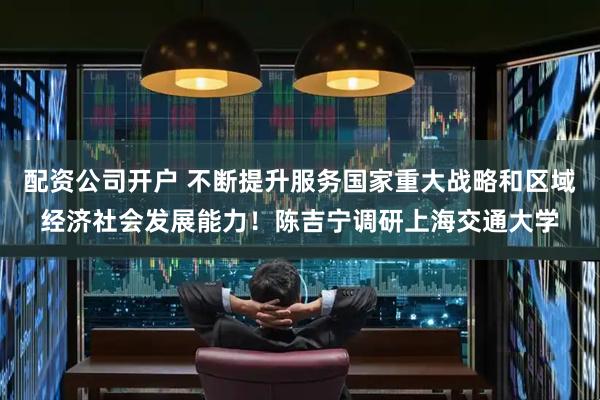 配资公司开户 不断提升服务国家重大战略和区域经济社会发展能力！陈吉宁调研上海交通大学