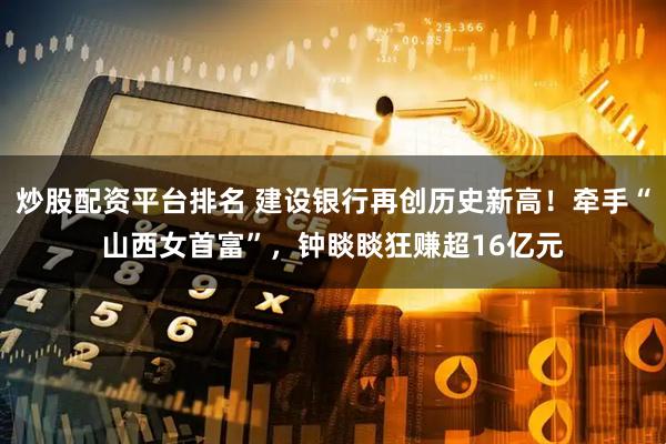 炒股配资平台排名 建设银行再创历史新高！牵手“山西女首富”，钟睒睒狂赚超16亿元