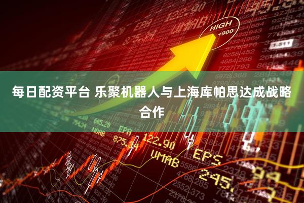 每日配资平台 乐聚机器人与上海库帕思达成战略合作