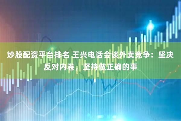 炒股配资平台排名 王兴电话会谈外卖竞争：坚决反对内卷，坚持做正确的事
