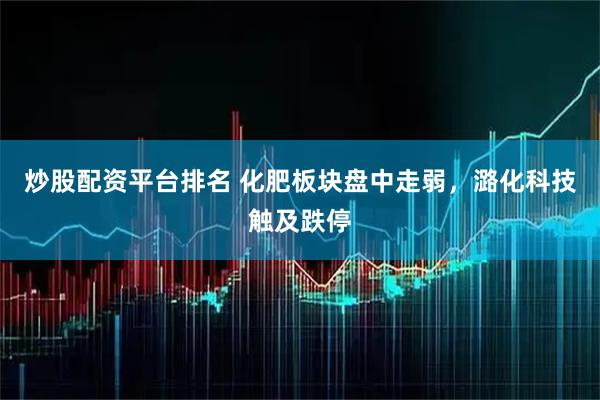 炒股配资平台排名 化肥板块盘中走弱，潞化科技触及跌停
