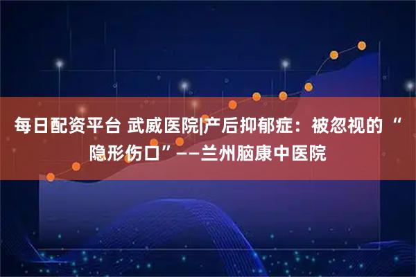 每日配资平台 武威医院|产后抑郁症：被忽视的 “隐形伤口”——兰州脑康中医院