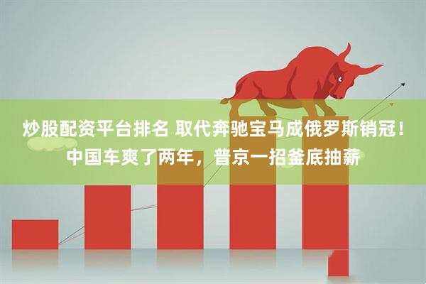 炒股配资平台排名 取代奔驰宝马成俄罗斯销冠！中国车爽了两年，普京一招釜底抽薪