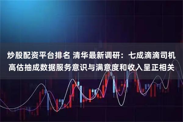 炒股配资平台排名 清华最新调研：七成滴滴司机高估抽成数据服务意识与满意度和收入呈正相关